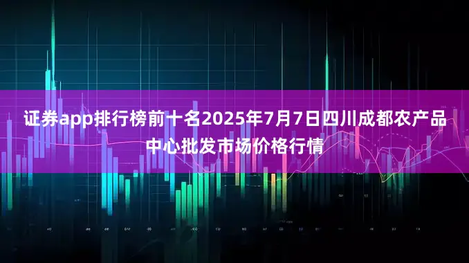 证券app排行榜前十名2025年7月7日四川成都农产品中心批发市场价格行情