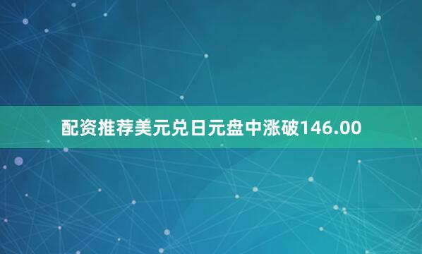 配资推荐美元兑日元盘中涨破146.00