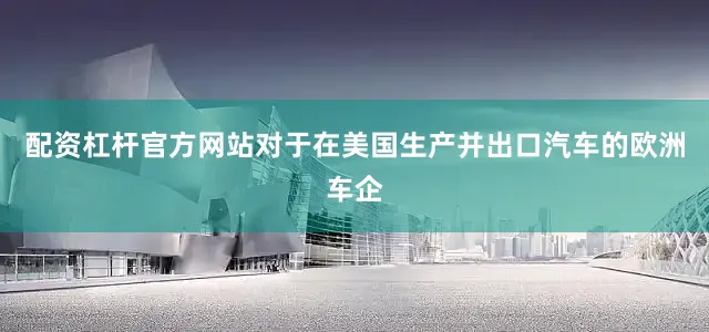 配资杠杆官方网站对于在美国生产并出口汽车的欧洲车企
