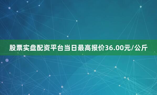 股票实盘配资平台当日最高报价36.00元/公斤