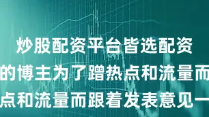炒股配资平台皆选配资就像如今的博主为了蹭热点和流量而跟着发表意见一样