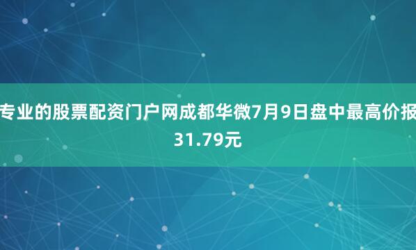 专业的股票配资门户网成都华微7月9日盘中最高价报31.79元