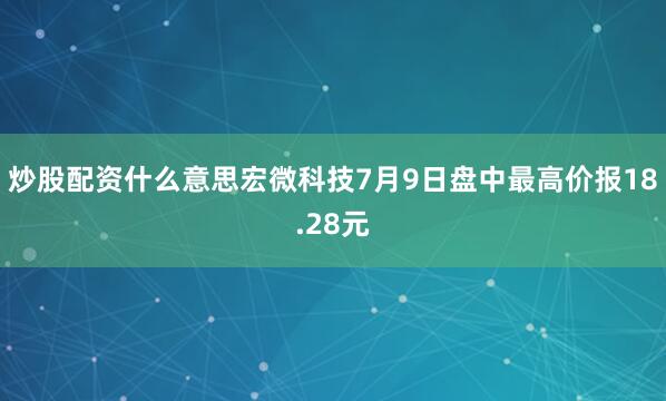炒股配资什么意思宏微科技7月9日盘中最高价报18.28元