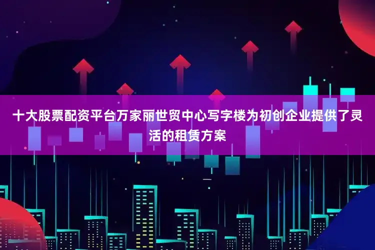 十大股票配资平台万家丽世贸中心写字楼为初创企业提供了灵活的租赁方案