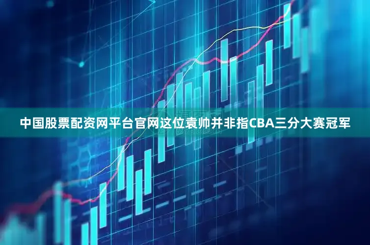 中国股票配资网平台官网这位袁帅并非指CBA三分大赛冠军