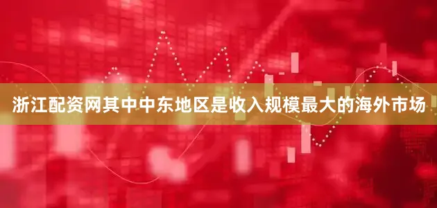 浙江配资网其中中东地区是收入规模最大的海外市场
