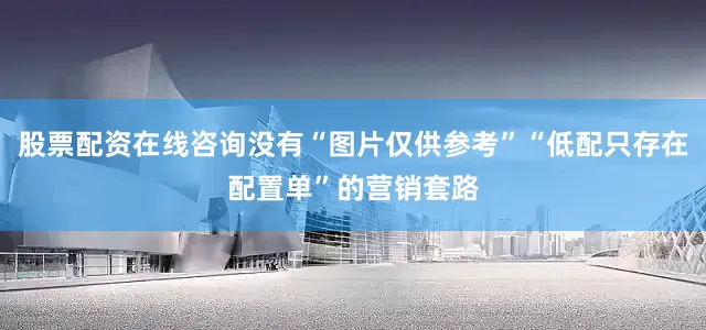 股票配资在线咨询没有“图片仅供参考”“低配只存在配置单”的营销套路