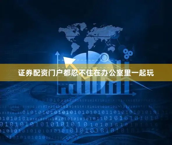 证券配资门户都忍不住在办公室里一起玩