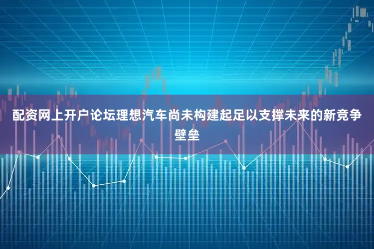 配资网上开户论坛理想汽车尚未构建起足以支撑未来的新竞争壁垒